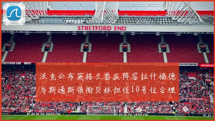 沃克公布英格兰首发阵容拉什福德与斯通斯领衔贝林担任10号位合理性分析